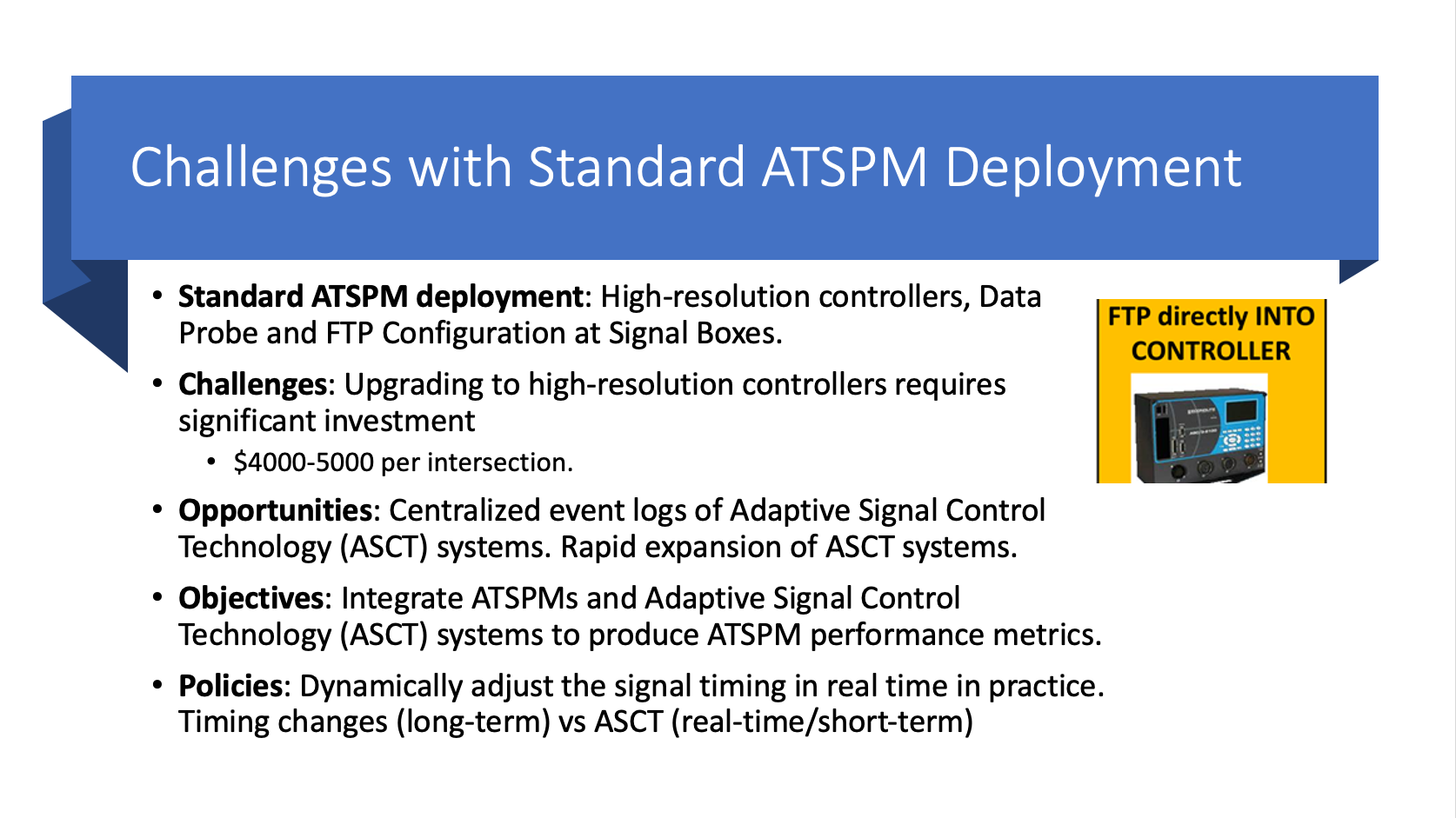 Slide Reads Challenges with Standard ATSPM Deployment, Standard ATSPm Deployment: High-resolution controllers, data probe and FTP configuration at Signal Boxes. Challenges: Upgrading to high-resolution controllers requires significant investment, $4,000 to $5,000 dollars per intersection. Opportunities: Centralized event logs of Adaptive Signal Control Technology systems. Rapid expansion of ASCT systems. Objectives: Integrate ATSPMs and Adaptive Signal Control Technology )ASCT) systems to produce ATSPM performance metrics. Policies: Dynamically adjust the signal timing in real time in practice. Timing changes (long-term) versus ASCT (real-time/short-term).
